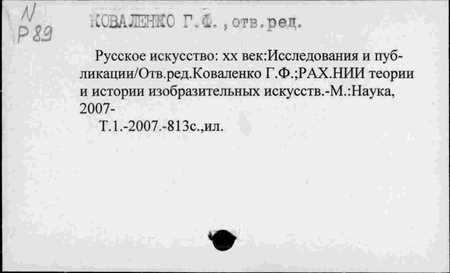 ﻿лОШЕНКО Г. С., отв.рец.
Русское искусство: хх век:Исследования и пуб-ликации/Отв.ред.Коваленко Г.Ф.;РАХ.НИИ теории и истории изобразительных искусств.-М.:Наука, 2007-
Т.1.-2007.-813с.,ил.